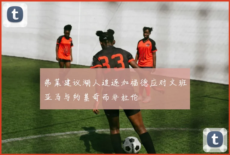 弗莱建议湖人追逐加福德应对文班亚马与约基奇而非杜伦