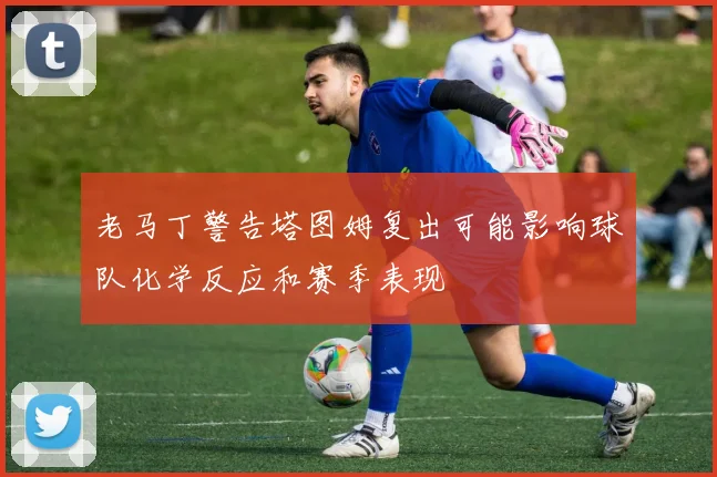 老马丁警告塔图姆复出可能影响球队化学反应和赛季表现