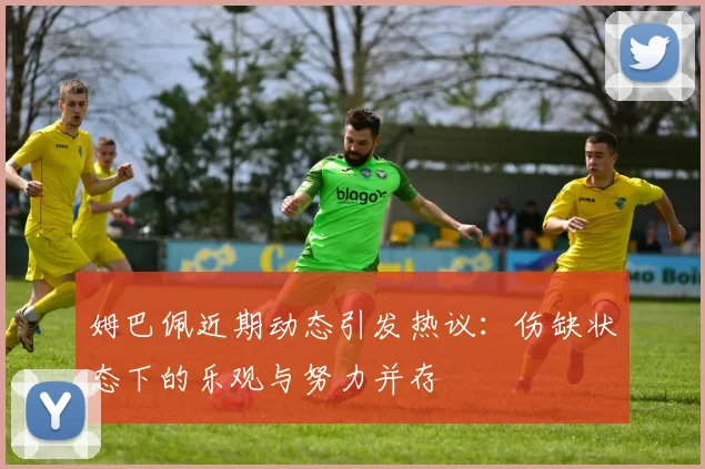 姆巴佩近期动态引发热议：伤缺状态下的乐观与努力并存