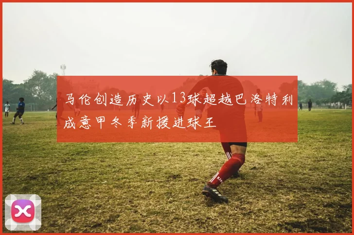 马伦创造历史以13球超越巴洛特利成意甲冬季新援进球王