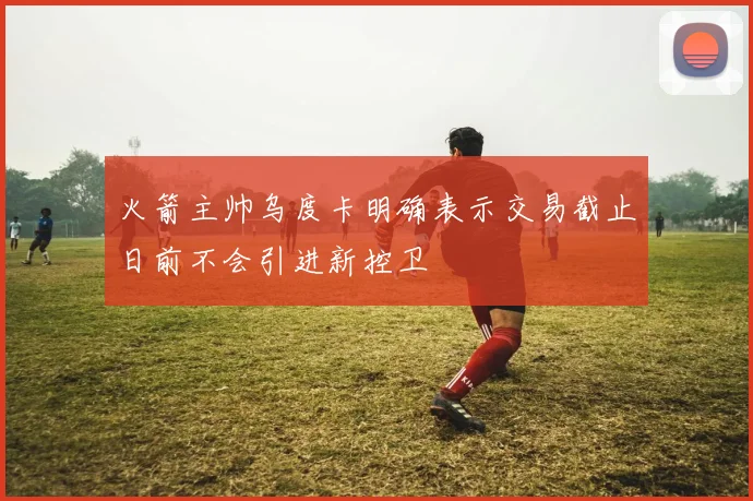 火箭主帅乌度卡明确表示交易截止日前不会引进新控卫