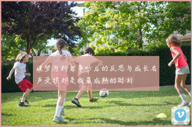 追梦与科尔争吵后的反思与成长名声受损却是我最成熟的时刻
