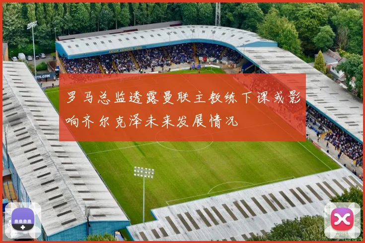 罗马总监透露曼联主教练下课或影响齐尔克泽未来发展情况