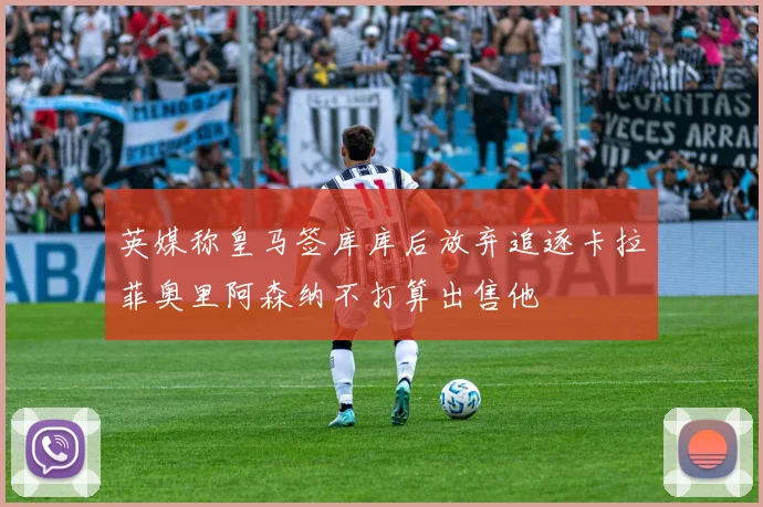 英媒称皇马签库库后放弃追逐卡拉菲奥里阿森纳不打算出售他