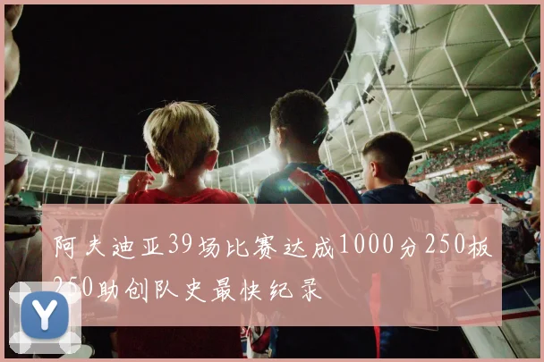 阿夫迪亚39场比赛达成1000分250板250助创队史最快纪录