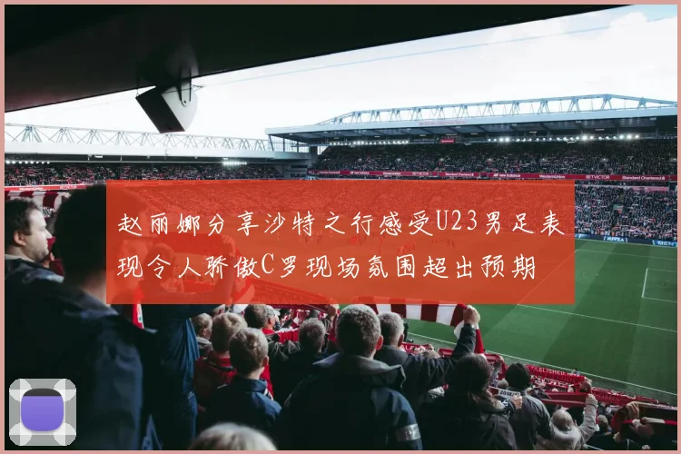 赵丽娜分享沙特之行感受U23男足表现令人骄傲C罗现场氛围超出预期