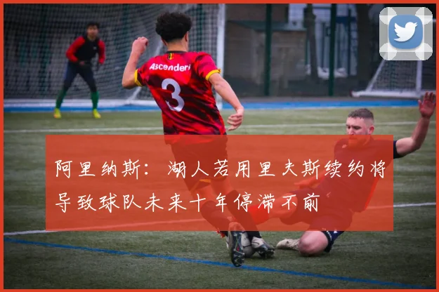 阿里纳斯：湖人若用里夫斯续约将导致球队未来十年停滞不前