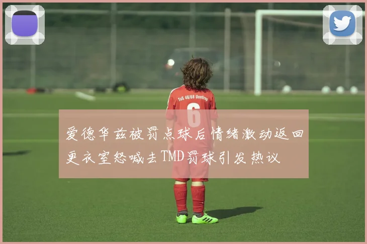 爱德华兹被罚点球后情绪激动返回更衣室怒喊去TMD罚球引发热议