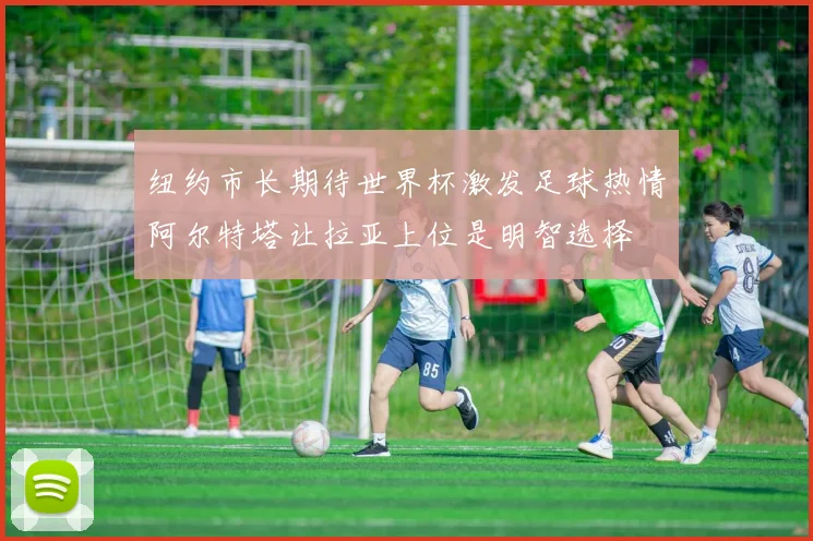 纽约市长期待世界杯激发足球热情阿尔特塔让拉亚上位是明智选择