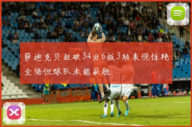 萨迪克贝狂砍34分6板3助表现惊艳全场但球队未能获胜