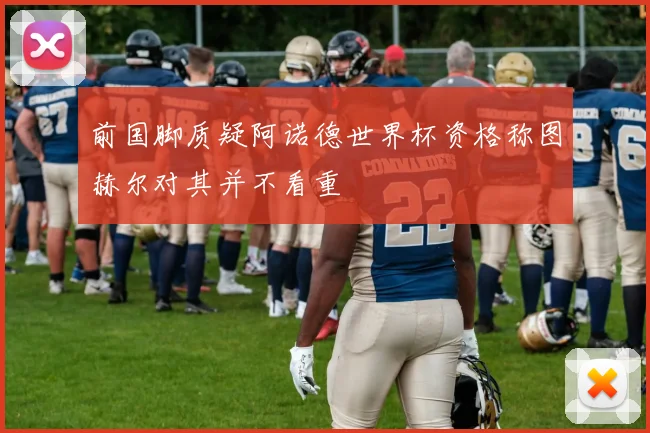 前国脚质疑阿诺德世界杯资格称图赫尔对其并不看重