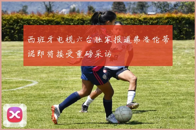 西班牙电视六台独家报道弗洛伦蒂诺即将接受重磅采访
