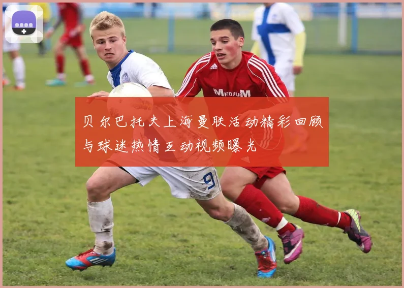 贝尔巴托夫上海曼联活动精彩回顾与球迷热情互动视频曝光