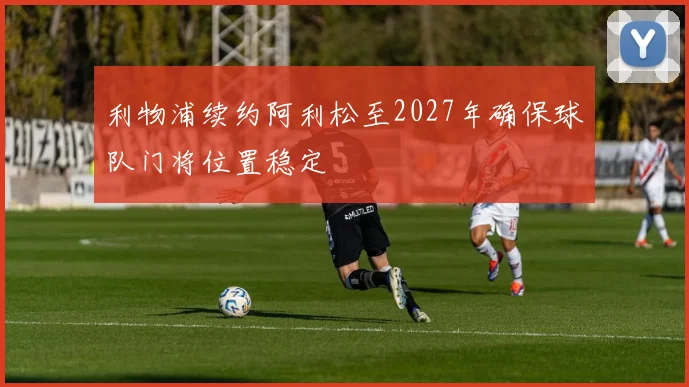 利物浦续约阿利松至2027年确保球队门将位置稳定