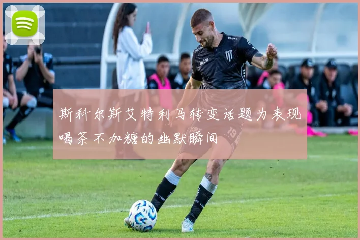 斯科尔斯艾特利马转变话题为表现喝茶不加糖的幽默瞬间