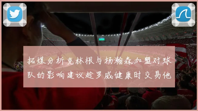 拓媒分析克林根与杨瀚森加盟对球队的影响建议趁罗威健康时交易他