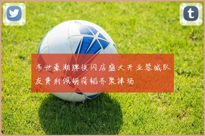 韦世豪潮牌快闪店盛大开业蓉城队友费利佩胡荷韬齐聚捧场