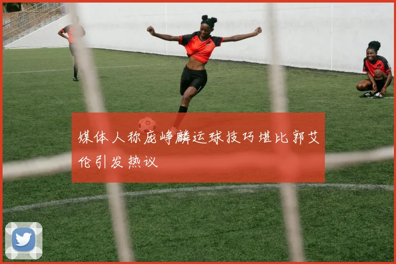 媒体人称庞峥麟运球技巧堪比郭艾伦引发热议