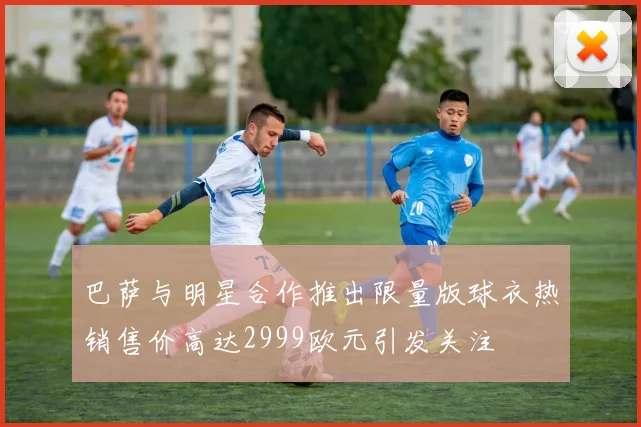 巴萨与明星合作推出限量版球衣热销售价高达2999欧元引发关注