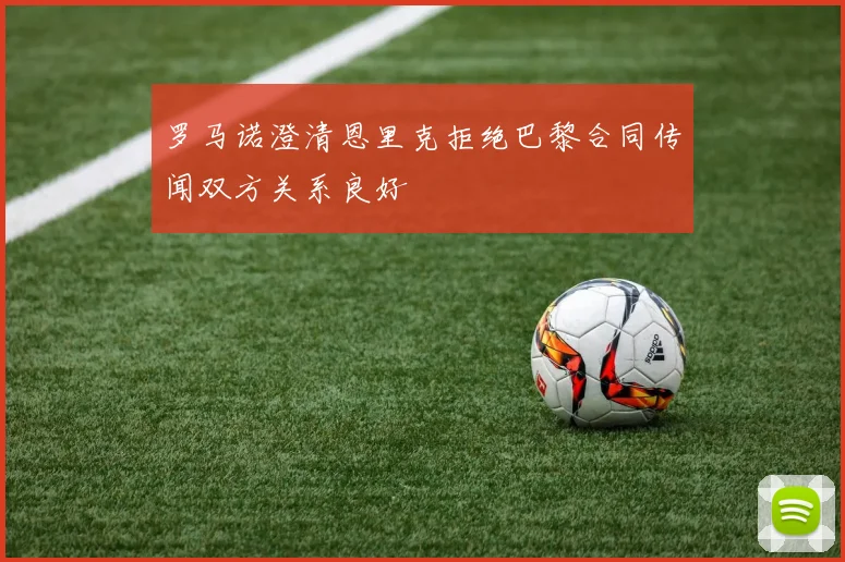 罗马诺澄清恩里克拒绝巴黎合同传闻双方关系良好