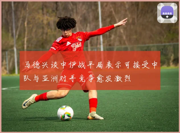 马德兴谈中伊战平局表示可接受中队与亚洲对手竞争愈发激烈
