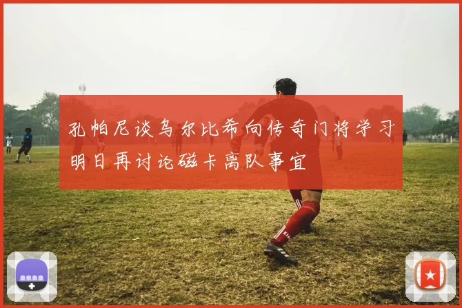 孔帕尼谈乌尔比希向传奇门将学习明日再讨论磁卡离队事宜