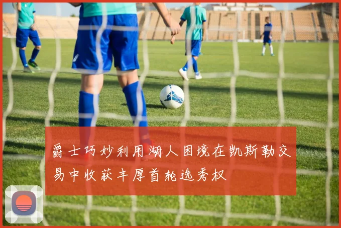 爵士巧妙利用湖人困境在凯斯勒交易中收获丰厚首轮选秀权
